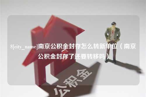 郯城南京公积金封存怎么转新单位（南京公积金封存了还要转移吗）